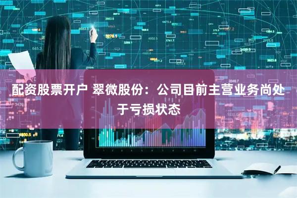 配资股票开户 翠微股份：公司目前主营业务尚处于亏损状态