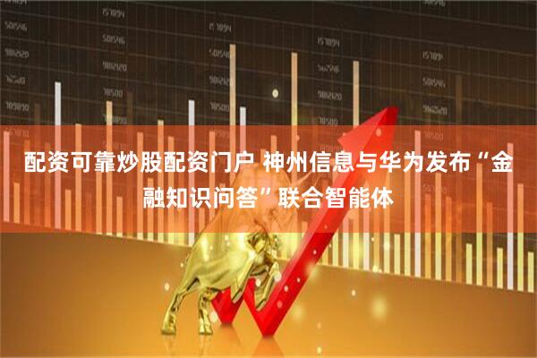 配资可靠炒股配资门户 神州信息与华为发布“金融知识问答”联合智能体