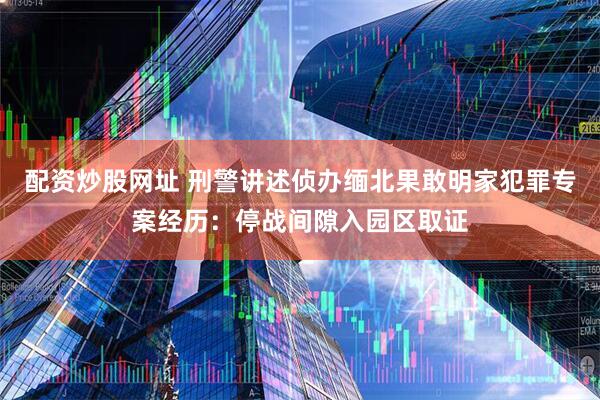 配资炒股网址 刑警讲述侦办缅北果敢明家犯罪专案经历：停战间隙入园区取证