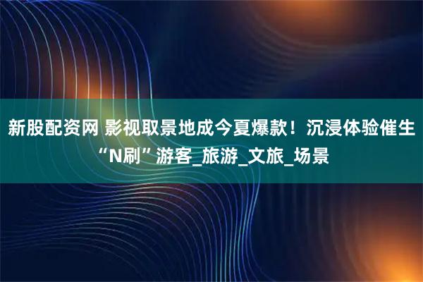 新股配资网 影视取景地成今夏爆款！沉浸体验催生“N刷”游客_旅游_文旅_场景