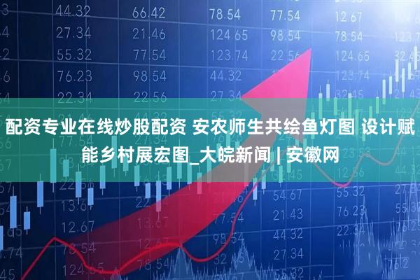 配资专业在线炒股配资 安农师生共绘鱼灯图 设计赋能乡村展宏图_大皖新闻 | 安徽网