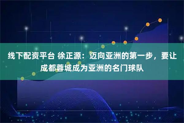 线下配资平台 徐正源：迈向亚洲的第一步，要让成都蓉城成为亚洲的名门球队