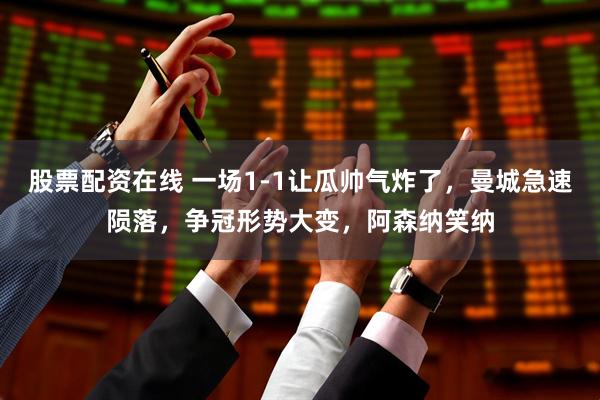 股票配资在线 一场1-1让瓜帅气炸了，曼城急速陨落，争冠形势大变，阿森纳笑纳