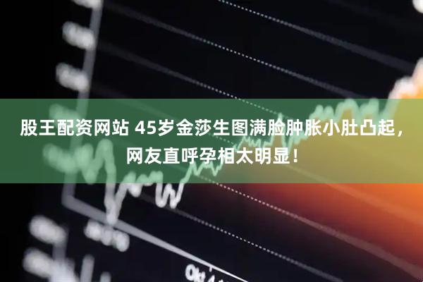 股王配资网站 45岁金莎生图满脸肿胀小肚凸起，网友直呼孕相太明显！