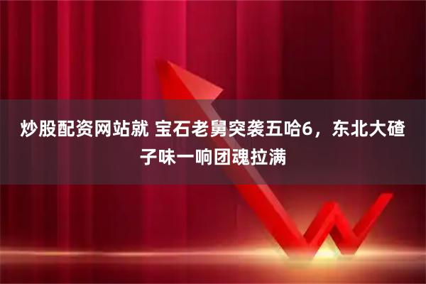 炒股配资网站就 宝石老舅突袭五哈6，东北大碴子味一响团魂拉满