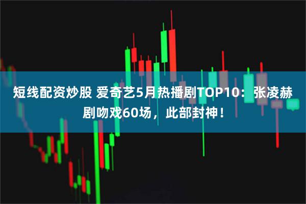 短线配资炒股 爱奇艺5月热播剧TOP10：张凌赫剧吻戏60场，此部封神！